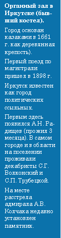 Подпись: Органный зал в Иркутске (бывший костел). Город основан казаками в 1661 г. как деревянная крепость). Первый поезд по магистрали пришел в 1898 г. Иркутск известен как город политических ссыльных. Первым здесь появился А.Н. Радищев (прожил 3 месяца). В самом городе и в области на поселении проживали декабристы С.Г. Волконский и С.П. Трубецкой. На месте расстрела адмирала А.В. Колчака недавно установлен  памятник.