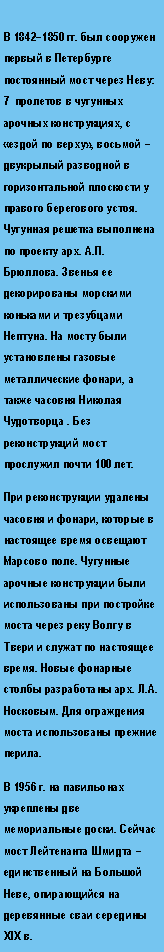 Подпись: В 1842–1850 гг. был сооружен первый в Петербурге постоянный мост через Неву: 7  пролетов в чугунных арочных конструкциях, с «ездой по верху», восьмой – двукрылый разводной в горизонтальной плоскости у правого берегового устоя. Чугунная решетка выполнена по проекту арх. А.П. Брюллова. Звенья ее декорированы морскими коньками и трезубцами Нептуна. На мосту были установлены газовые металлические фонари, а также часовня Николая Чудотворца . Без реконструкций мост прослужил почти 100 лет. При реконструкции удалены часовня и фонари, которые в настоящее время освещают Марсово поле. Чугунные арочные конструкции были использованы при постройке моста через реку Волгу в Твери и служат по настоящее время. Новые фонарные столбы разработаны арх. Л.А. Носковым. Для ограждения моста использованы прежние перила. В 1956 г. на павильонах укреплены две мемориальные доски. Сейчас  мост Лейтенанта Шмидта – единственный на Большой Неве, опирающийся на деревянные сваи середины XIX в.